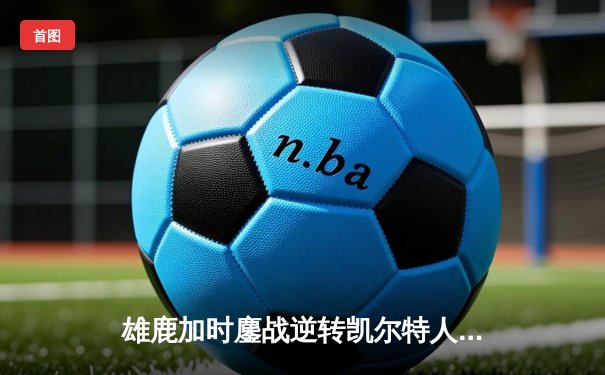 雄鹿加时鏖战逆转凯尔特人 字母哥44分统治攻防
