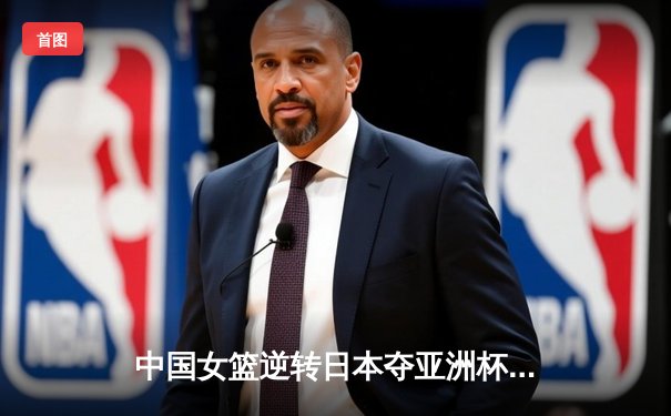 中国女篮逆转日本夺亚洲杯，韩旭23+15荣膺MVP