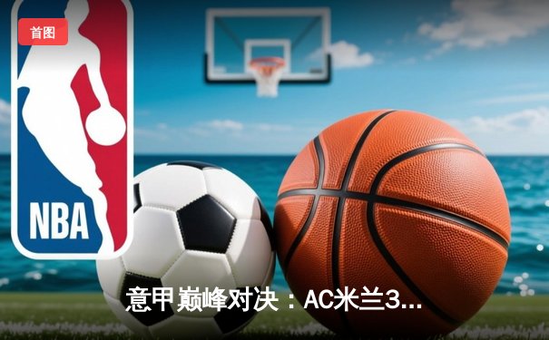 意甲巅峰对决：AC米兰3-2险胜国际米兰，莱奥双响定乾坤